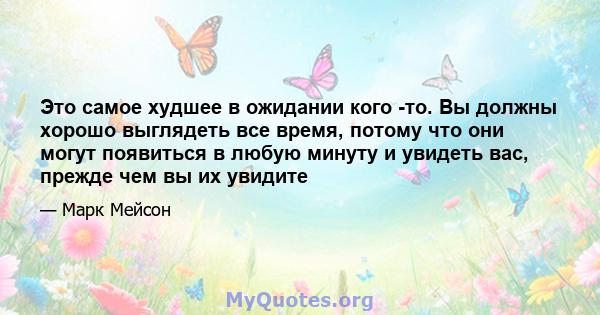 Это самое худшее в ожидании кого -то. Вы должны хорошо выглядеть все время, потому что они могут появиться в любую минуту и ​​увидеть вас, прежде чем вы их увидите