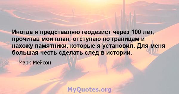 Иногда я представляю геодезист через 100 лет, прочитав мой план, отступаю по границам и нахожу памятники, которые я установил. Для меня большая честь сделать след в истории.