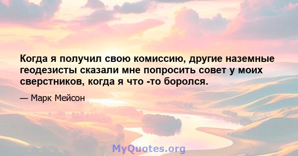 Когда я получил свою комиссию, другие наземные геодезисты сказали мне попросить совет у моих сверстников, когда я что -то боролся.