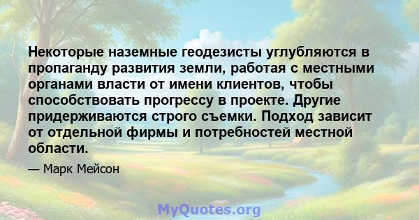 Некоторые наземные геодезисты углубляются в пропаганду развития земли, работая с местными органами власти от имени клиентов, чтобы способствовать прогрессу в проекте. Другие придерживаются строго съемки. Подход зависит