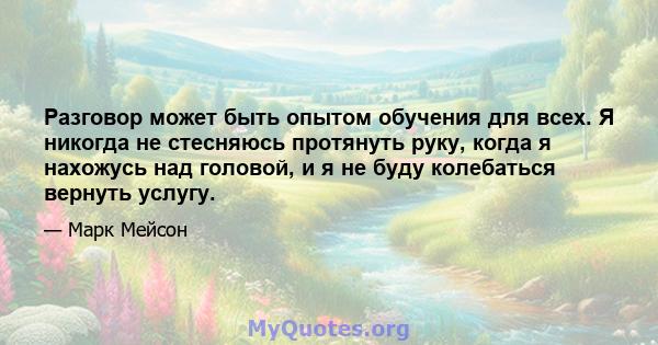 Разговор может быть опытом обучения для всех. Я никогда не стесняюсь протянуть руку, когда я нахожусь над головой, и я не буду колебаться вернуть услугу.