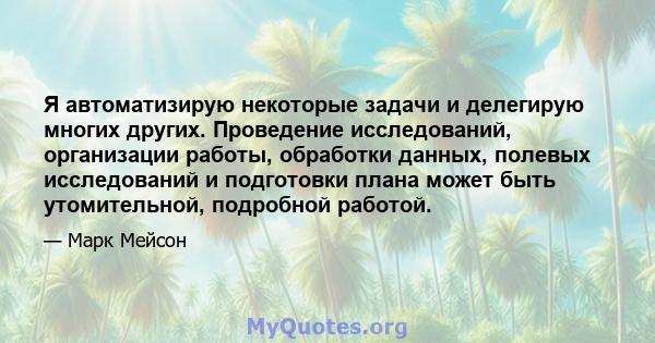 Я автоматизирую некоторые задачи и делегирую многих других. Проведение исследований, организации работы, обработки данных, полевых исследований и подготовки плана может быть утомительной, подробной работой.