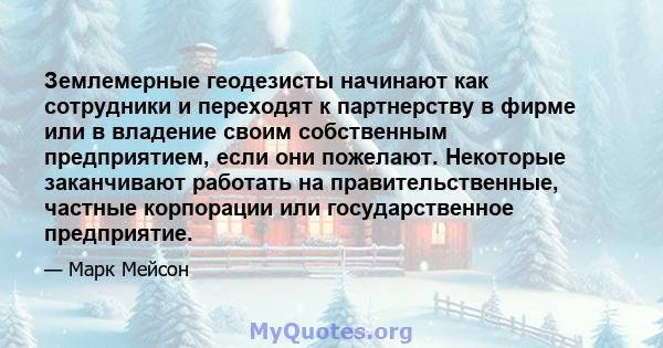 Землемерные геодезисты начинают как сотрудники и переходят к партнерству в фирме или в владение своим собственным предприятием, если они пожелают. Некоторые заканчивают работать на правительственные, частные корпорации