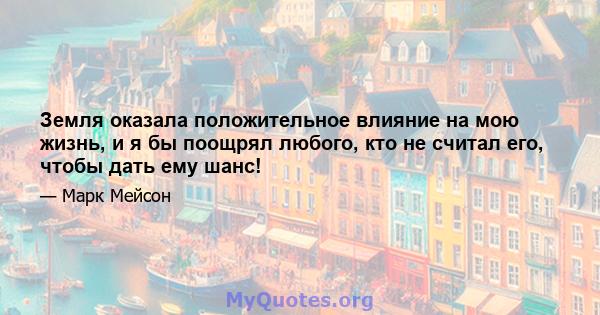 Земля оказала положительное влияние на мою жизнь, и я бы поощрял любого, кто не считал его, чтобы дать ему шанс!