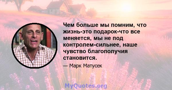 Чем больше мы помним, что жизнь-это подарок-что все меняется, мы не под контролем-сильнее, наше чувство благополучия становится.