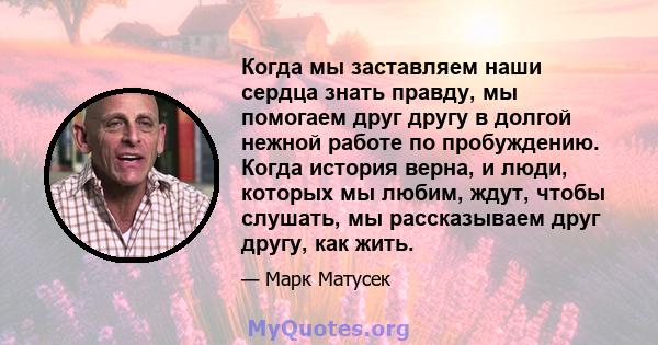 Когда мы заставляем наши сердца знать правду, мы помогаем друг другу в долгой нежной работе по пробуждению. Когда история верна, и люди, которых мы любим, ждут, чтобы слушать, мы рассказываем друг другу, как жить.