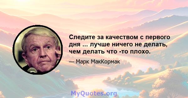 Следите за качеством с первого дня ... лучше ничего не делать, чем делать что -то плохо.