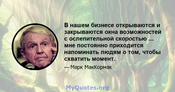 В нашем бизнесе открываются и закрываются окна возможностей с ослепительной скоростью ... мне постоянно приходится напоминать людям о том, чтобы схватить момент.