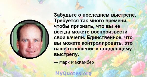 Забудьте о последнем выстреле. Требуется так много времени, чтобы признать, что вы не всегда можете воспроизвести свои качели. Единственное, что вы можете контролировать, это ваше отношение к следующему выстрелу.