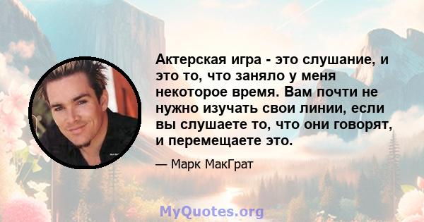 Актерская игра - это слушание, и это то, что заняло у меня некоторое время. Вам почти не нужно изучать свои линии, если вы слушаете то, что они говорят, и перемещаете это.