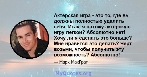 Актерская игра - это то, где вы должны полностью удалить себя. Итак, я нахожу актерскую игру легкой? Абсолютно нет! Хочу ли я сделать это больше? Мне нравится это делать? Черт возьми, чтобы получить эту возможность?