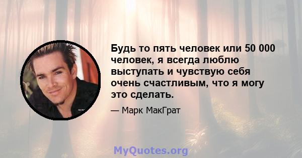 Будь то пять человек или 50 000 человек, я всегда люблю выступать и чувствую себя очень счастливым, что я могу это сделать.