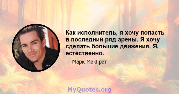 Как исполнитель, я хочу попасть в последний ряд арены. Я хочу сделать большие движения. Я, естественно.