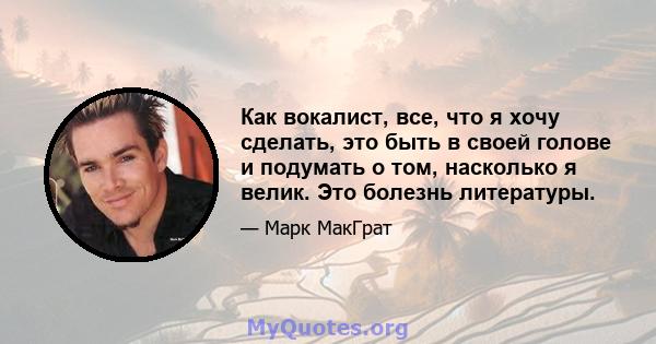 Как вокалист, все, что я хочу сделать, это быть в своей голове и подумать о том, насколько я велик. Это болезнь литературы.