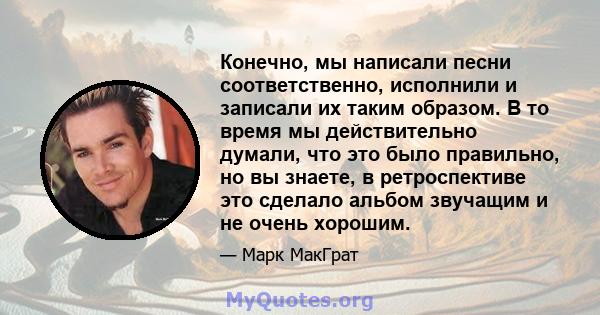 Конечно, мы написали песни соответственно, исполнили и записали их таким образом. В то время мы действительно думали, что это было правильно, но вы знаете, в ретроспективе это сделало альбом звучащим и не очень хорошим.