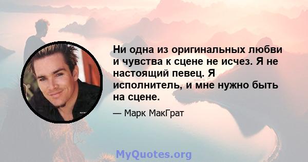 Ни одна из оригинальных любви и чувства к сцене не исчез. Я не настоящий певец. Я исполнитель, и мне нужно быть на сцене.