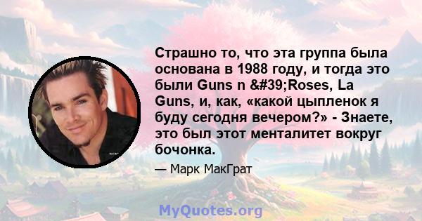 Страшно то, что эта группа была основана в 1988 году, и тогда это были Guns n 'Roses, La Guns, и, как, «какой цыпленок я буду сегодня вечером?» - Знаете, это был этот менталитет вокруг бочонка.