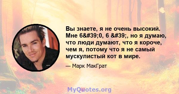 Вы знаете, я не очень высокий. Мне 6'0, 6 ', но я думаю, что люди думают, что я короче, чем я, потому что я не самый мускулистый кот в мире.