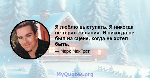 Я люблю выступать. Я никогда не терял желания. Я никогда не был на сцене, когда не хотел быть.