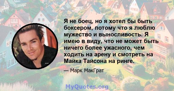 Я не боец, но я хотел бы быть боксером, потому что я люблю мужество и выносливость. Я имею в виду, что не может быть ничего более ужасного, чем ходить на арену и смотреть на Майка Тайсона на ринге.