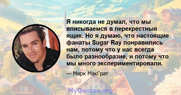 Я никогда не думал, что мы вписываемся в перекрестный ящик. Но я думаю, что настоящие фанаты Sugar Ray понравились нам, потому что у нас всегда было разнообразие, и потому что мы много экспериментировали.