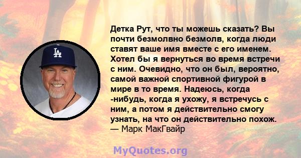 Детка Рут, что ты можешь сказать? Вы почти безмолвно безмолв, когда люди ставят ваше имя вместе с его именем. Хотел бы я вернуться во время встречи с ним. Очевидно, что он был, вероятно, самой важной спортивной фигурой