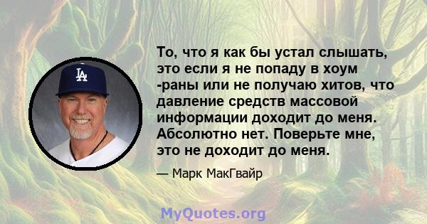 То, что я как бы устал слышать, это если я не попаду в хоум -раны или не получаю хитов, что давление средств массовой информации доходит до меня. Абсолютно нет. Поверьте мне, это не доходит до меня.