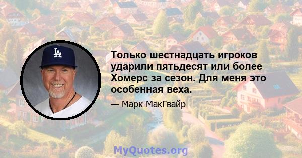 Только шестнадцать игроков ударили пятьдесят или более Хомерс за сезон. Для меня это особенная веха.