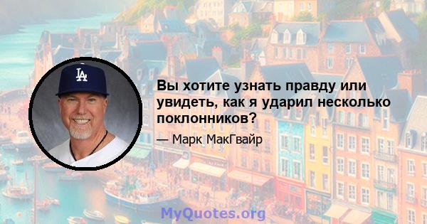 Вы хотите узнать правду или увидеть, как я ударил несколько поклонников?