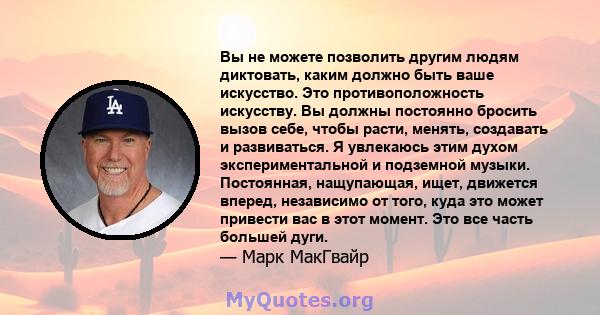 Вы не можете позволить другим людям диктовать, каким должно быть ваше искусство. Это противоположность искусству. Вы должны постоянно бросить вызов себе, чтобы расти, менять, создавать и развиваться. Я увлекаюсь этим