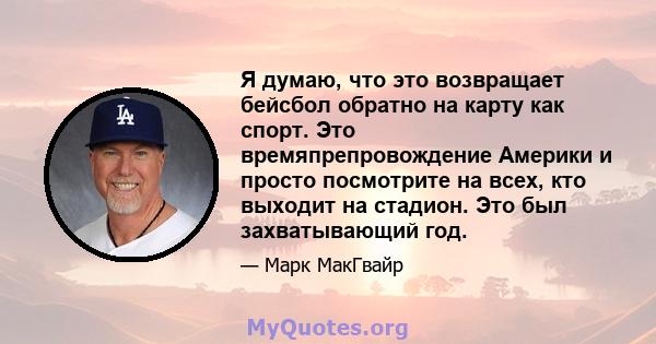 Я думаю, что это возвращает бейсбол обратно на карту как спорт. Это времяпрепровождение Америки и просто посмотрите на всех, кто выходит на стадион. Это был захватывающий год.