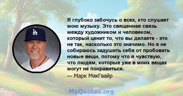 Я глубоко забочусь о всех, кто слушает мою музыку. Это священная связь между художником и человеком, который ценит то, что вы делаете - это не так, насколько это значимо. Но я не собираюсь задушить себя от пробовать