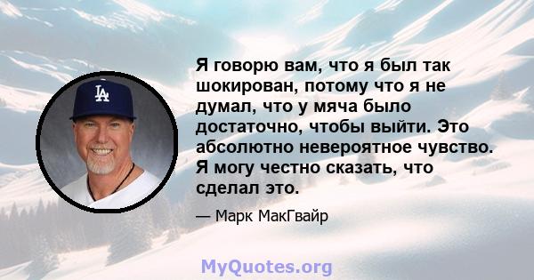 Я говорю вам, что я был так шокирован, потому что я не думал, что у мяча было достаточно, чтобы выйти. Это абсолютно невероятное чувство. Я могу честно сказать, что сделал это.