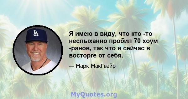 Я имею в виду, что кто -то неслыханно пробил 70 хоум -ранов, так что я сейчас в восторге от себя.