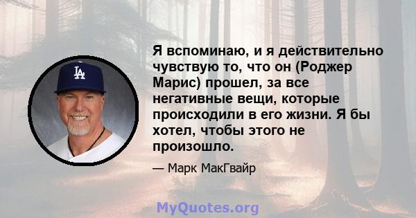 Я вспоминаю, и я действительно чувствую то, что он (Роджер Марис) прошел, за все негативные вещи, которые происходили в его жизни. Я бы хотел, чтобы этого не произошло.