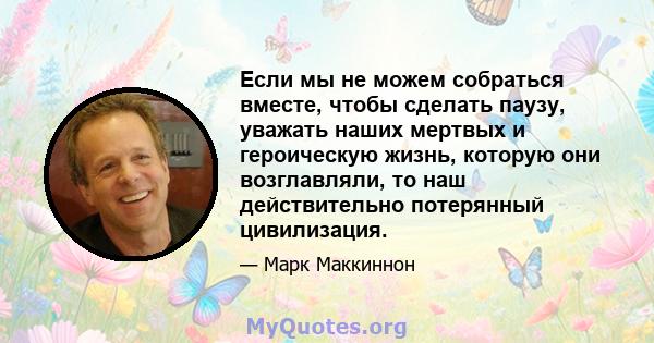 Если мы не можем собраться вместе, чтобы сделать паузу, уважать наших мертвых и героическую жизнь, которую они возглавляли, то наш действительно потерянный цивилизация.