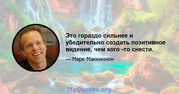 Это гораздо сильнее и убедительно создать позитивное видение, чем кого -то снести.