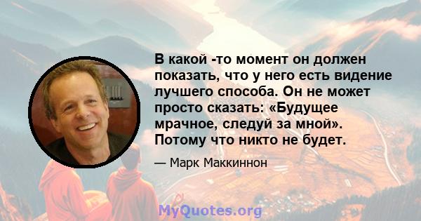 В какой -то момент он должен показать, что у него есть видение лучшего способа. Он не может просто сказать: «Будущее мрачное, следуй за мной». Потому что никто не будет.