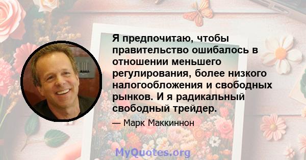 Я предпочитаю, чтобы правительство ошибалось в отношении меньшего регулирования, более низкого налогообложения и свободных рынков. И я радикальный свободный трейдер.