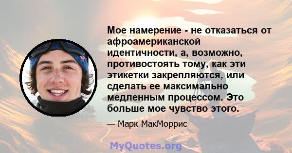 Мое намерение - не отказаться от афроамериканской идентичности, а, возможно, противостоять тому, как эти этикетки закрепляются, или сделать ее максимально медленным процессом. Это больше мое чувство этого.