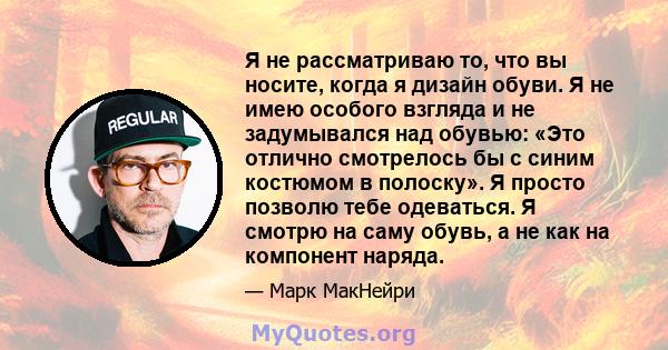 Я не рассматриваю то, что вы носите, когда я дизайн обуви. Я не имею особого взгляда и не задумывался над обувью: «Это отлично смотрелось бы с синим костюмом в полоску». Я просто позволю тебе одеваться. Я смотрю на саму 