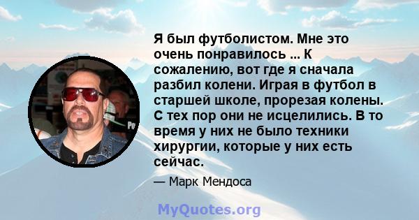 Я был футболистом. Мне это очень понравилось ... К сожалению, вот где я сначала разбил колени. Играя в футбол в старшей школе, прорезая колены. С тех пор они не исцелились. В то время у них не было техники хирургии,