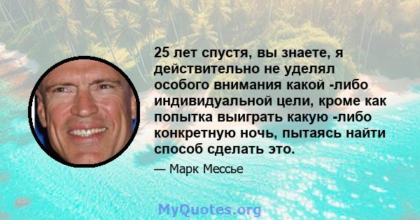 25 лет спустя, вы знаете, я действительно не уделял особого внимания какой -либо индивидуальной цели, кроме как попытка выиграть какую -либо конкретную ночь, пытаясь найти способ сделать это.