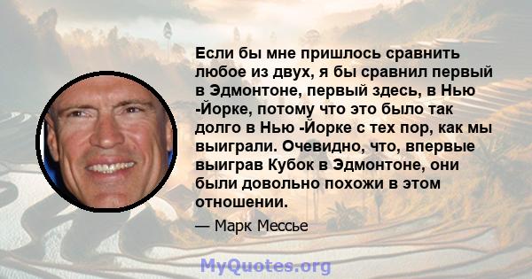 Если бы мне пришлось сравнить любое из двух, я бы сравнил первый в Эдмонтоне, первый здесь, в Нью -Йорке, потому что это было так долго в Нью -Йорке с тех пор, как мы выиграли. Очевидно, что, впервые выиграв Кубок в