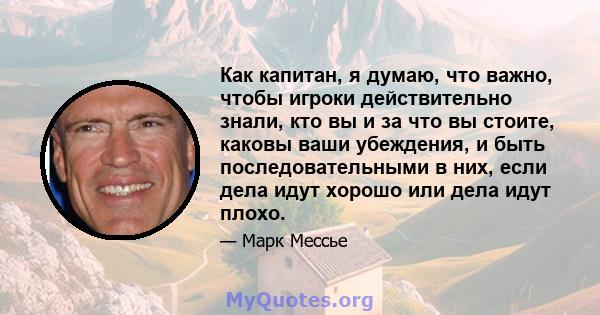 Как капитан, я думаю, что важно, чтобы игроки действительно знали, кто вы и за что вы стоите, каковы ваши убеждения, и быть последовательными в них, если дела идут хорошо или дела идут плохо.