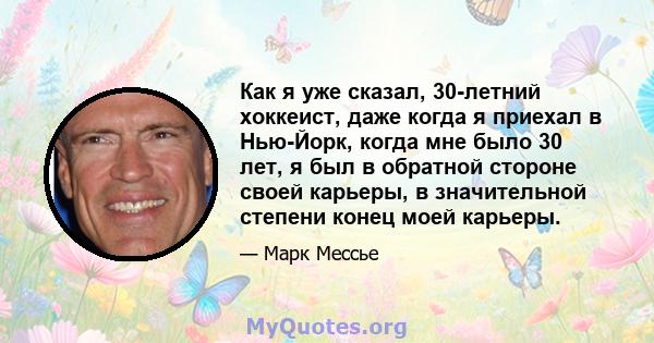 Как я уже сказал, 30-летний хоккеист, даже когда я приехал в Нью-Йорк, когда мне было 30 лет, я был в обратной стороне своей карьеры, в значительной степени конец моей карьеры.