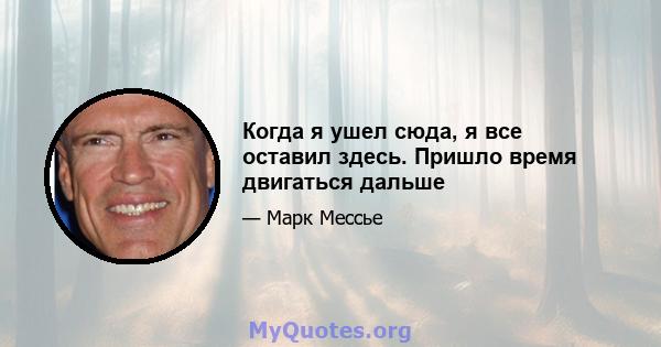 Когда я ушел сюда, я все оставил здесь. Пришло время двигаться дальше