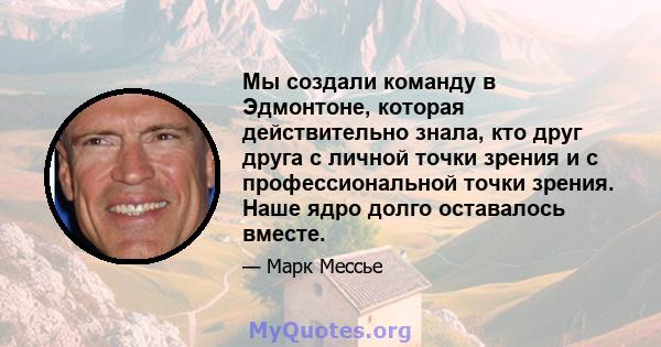 Мы создали команду в Эдмонтоне, которая действительно знала, кто друг друга с личной точки зрения и с профессиональной точки зрения. Наше ядро ​​долго оставалось вместе.