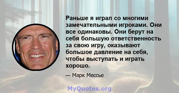 Раньше я играл со многими замечательными игроками. Они все одинаковы. Они берут на себя большую ответственность за свою игру, оказывают большое давление на себя, чтобы выступать и играть хорошо.