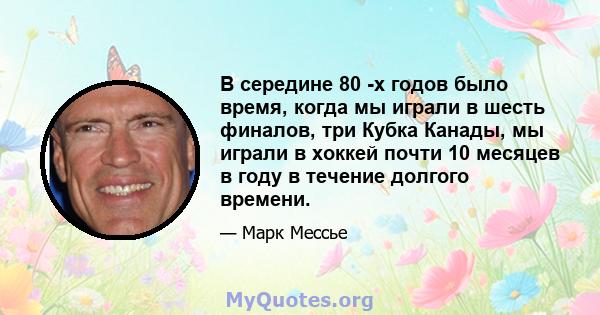 В середине 80 -х годов было время, когда мы играли в шесть финалов, три Кубка Канады, мы играли в хоккей почти 10 месяцев в году в течение долгого времени.